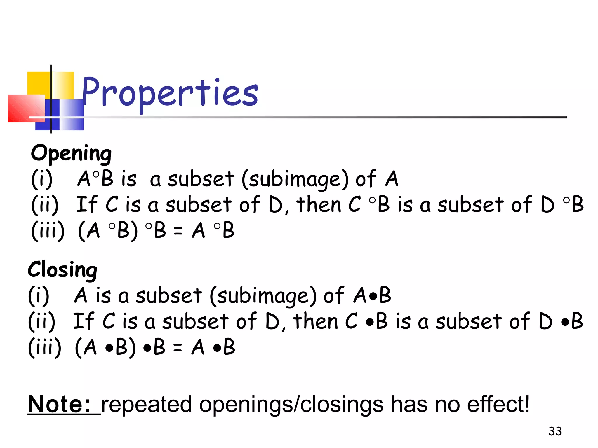 33
Properties
Opening
(i) A°B is a subset (subimage) of A
(ii) If C is a subset of D, then C °B is a subset of D °B
(iii) (A °B) °B = A °B
Closing
(i) A is a subset (subimage) of A•B
(ii) If C is a subset of D, then C •B is a subset of D •B
(iii) (A •B) •B = A •B
Note: repeated openings/closings has no effect!
 