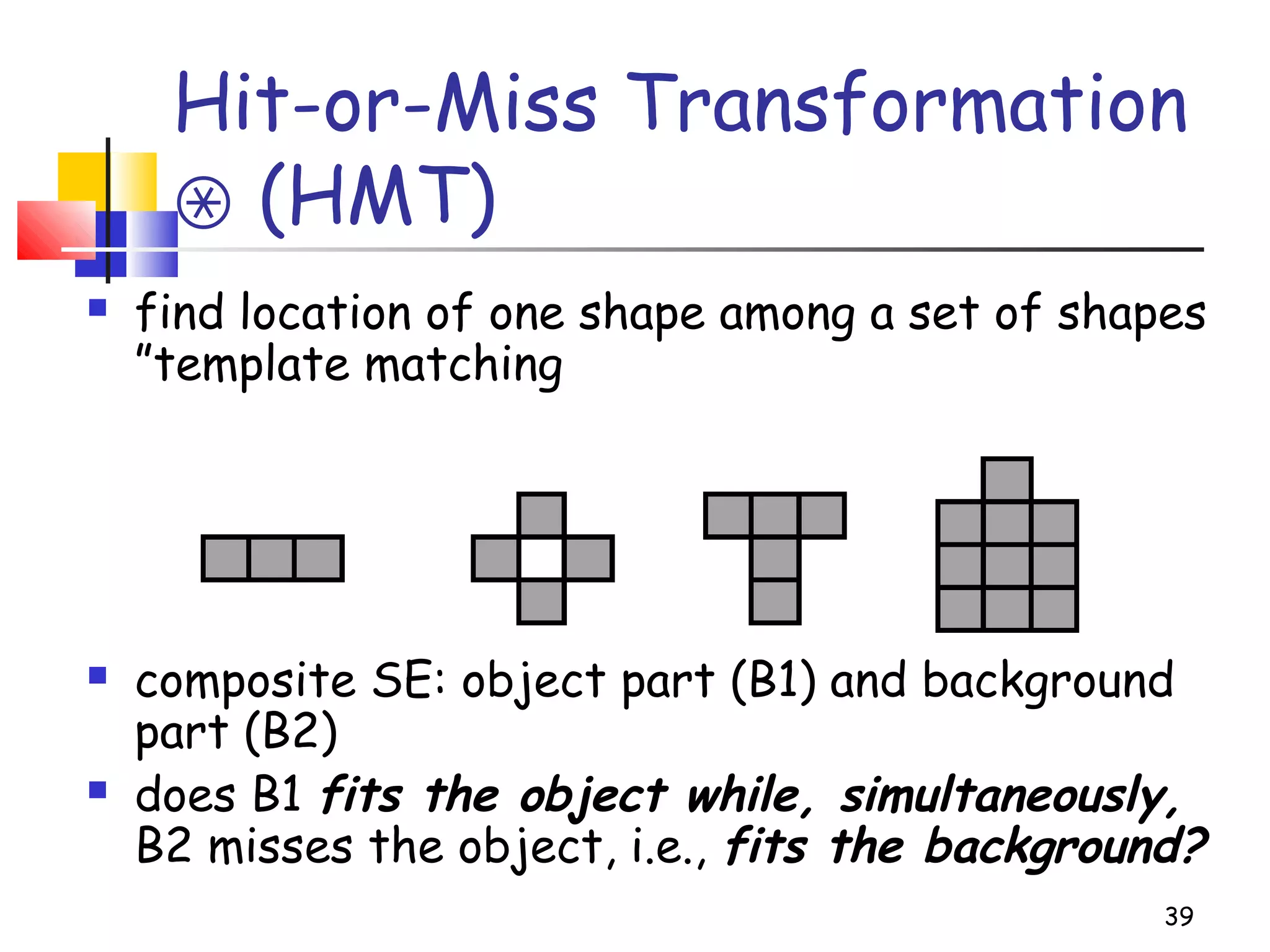 Hit-or-Miss Transformation
(HMT)⊛
 find location of one shape among a set of shapes
”template matching
 composite SE: object part (B1) and background
part (B2)
 does B1 fits the object while, simultaneously,
B2 misses the object, i.e., fits the background?
39
 