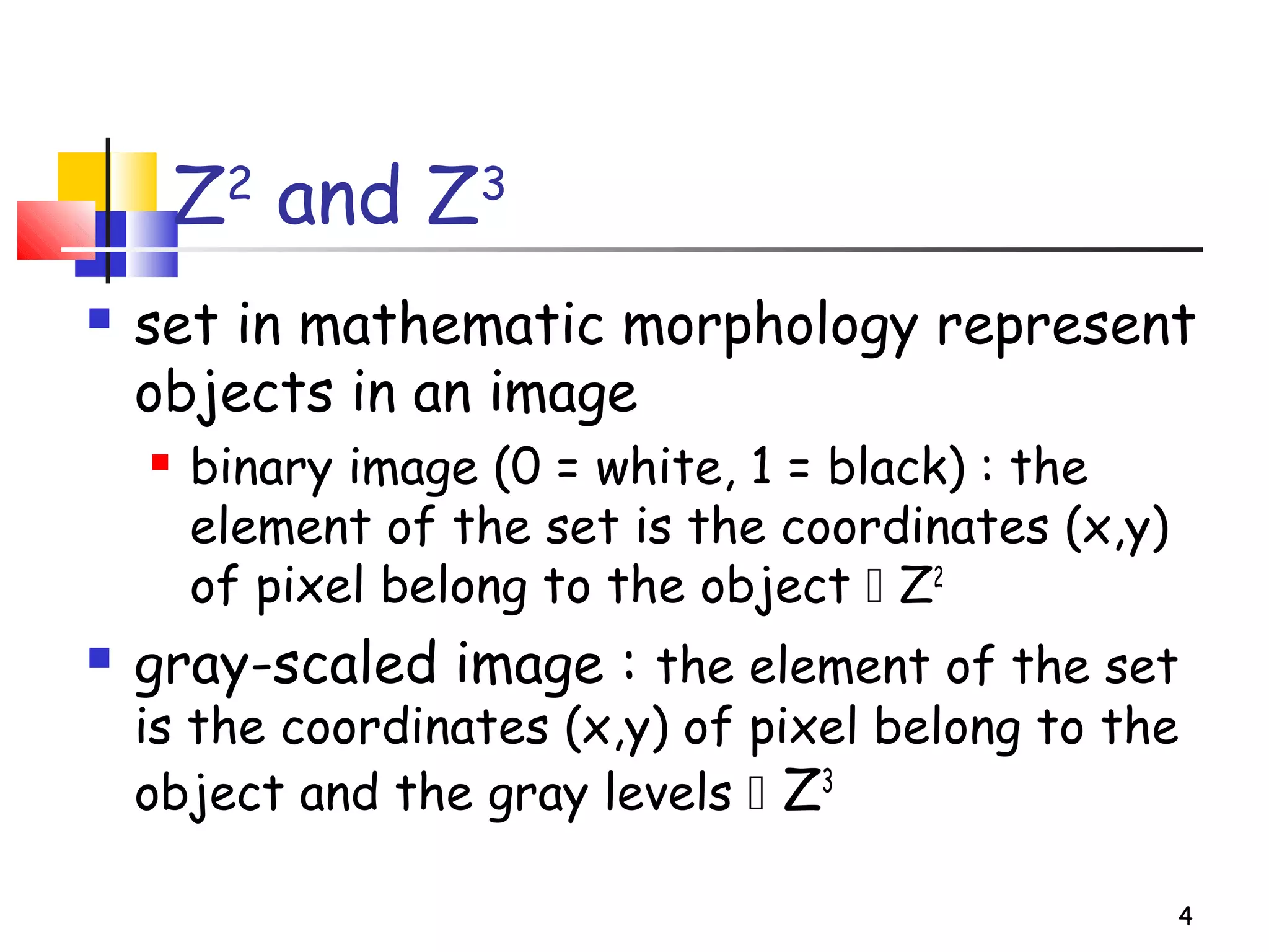 4
Z2
and Z3
 set in mathematic morphology represent
objects in an image
 binary image (0 = white, 1 = black) : the
element of the set is the coordinates (x,y)
of pixel belong to the object  Z2
 gray-scaled image : the element of the set
is the coordinates (x,y) of pixel belong to the
object and the gray levels  Z3
 