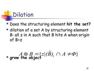 Dilation
 Does the structuring element hit the set?
 dilation of a set A by structuring element
B: all z in A such that B hits A when origin
of B=z
 grow the object
18
}
ˆ
{ Φ
A
)
B
z|(
B
A z 



 