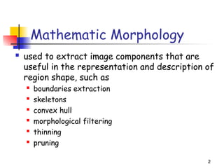 2
Mathematic Morphology
 used to extract image components that are
useful in the representation and description of
region shape, such as
 boundaries extraction
 skeletons
 convex hull
 morphological filtering
 thinning
 pruning
 