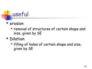 useful
 erosion
 removal of structures of certain shape and
size, given by SE
 Dilation
 filling of holes of certain shape and size,
given by SE
24
 