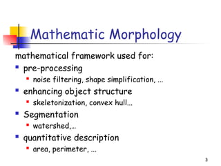 3
Mathematic Morphology
mathematical framework used for:
 pre-processing
 noise filtering, shape simplification, ...
 enhancing object structure
 skeletonization, convex hull...
 Segmentation
 watershed,…
 quantitative description
 area, perimeter, ...
 