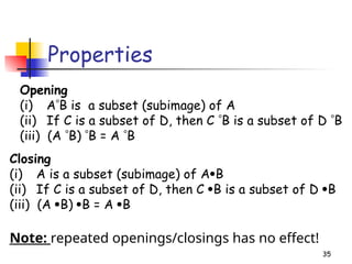 35
Properties
Opening
(i) AB is a subset (subimage) of A
(ii) If C is a subset of D, then C B is a subset of D B
(iii) (A B) B = A B
Closing
(i) A is a subset (subimage) of AB
(ii) If C is a subset of D, then C B is a subset of D B
(iii) (A B) B = A B
Note: repeated openings/closings has no effect!
 