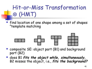 Hit-or-Miss Transformation
(HMT)
⊛
 find location of one shape among a set of shapes
”template matching
 composite SE: object part (B1) and background
part (B2)
 does B1 fits the object while, simultaneously,
B2 misses the object, i.e., fits the background?
41
 