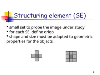 Structuring element (SE)
9
 small set to probe the image under study
 for each SE, define origo
 shape and size must be adapted to geometric
properties for the objects
 