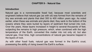 CHAPTER 9 - Natural Gas
Introduction
Natural gas is a nonrenewable fossil fuel, because most scientists and
engineers believe that natural gas (as with oil) was formed from the remains of
tiny sea animals and plants that died 300 to 400 million years ago. As noted
earlier, when these sea animals and plants died, they sank to the bottom of the
oceans where they were buried by layers of sediment that turned into rock.
Over the years, these layers increased in height to several thousands of feet,
subjecting the remains to high pressure, which, when combined with the high
temperature of the Earth, converted this matter into not only oil, but also
natural gas. Over time, high concentrations of natural gas became trapped in
the layers of rock.
As with other fossil fuels, natural gas was formed in the Earth’s crust,
possessing the ability of rising toward the Earth’s surface.
 