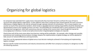 Organizing for global logistics
As companies have extended their supply chains internationally they have been forced to confront the issue of how to
structure their global logistics organization. In their different ways these companies have moved towards the same conclusion:
effectiveness in global logistics can only be achieved through a greater element of centralization. This in many respects runs
counter to much of the conventional wisdom, which tends to argue that decision-making responsibility should be devolved and
decentralized at least to the strategic business unit level. This philosophy has manifested itself in many companies in the form
of strong local management, often with autonomous decision making at the country level. Good though this may be for
encouraging local initiatives, it tends to be dysfunctional when integrated global strategies are required.
Clearly there will still be many areas where local decision making will be preferable – for example, sales strategy and, possibly,
promotional and marketing communications strategy. Likewise the implementation of global strategy can still be adjusted to
take account of national differences and requirements.
How then can the appropriate balance of global versus local decision making be achieved in formulating and implementing
logistics strategy?
Because specific market environments and industry characteristics will differ from company to company it is dangerous to offer
all-embracing solutions.
 