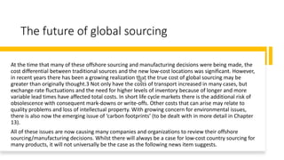 The future of global sourcing
At the time that many of these offshore sourcing and manufacturing decisions were being made, the
cost differential between traditional sources and the new low-cost locations was significant. However,
in recent years there has been a growing realization that the true cost of global sourcing may be
greater than originally thought.3 Not only have the costs of transport increased in many cases, but
exchange rate fluctuations and the need for higher levels of inventory because of longer and more
variable lead times have affected total costs. In short life cycle markets there is the additional risk of
obsolescence with consequent mark-downs or write-offs. Other costs that can arise may relate to
quality problems and loss of intellectual property. With growing concern for environmental issues,
there is also now the emerging issue of ‘carbon footprints’ (to be dealt with in more detail in Chapter
13).
All of these issues are now causing many companies and organizations to review their offshore
sourcing/manufacturing decisions. Whilst there will always be a case for low-cost country sourcing for
many products, it will not universally be the case as the following news item suggests.
 