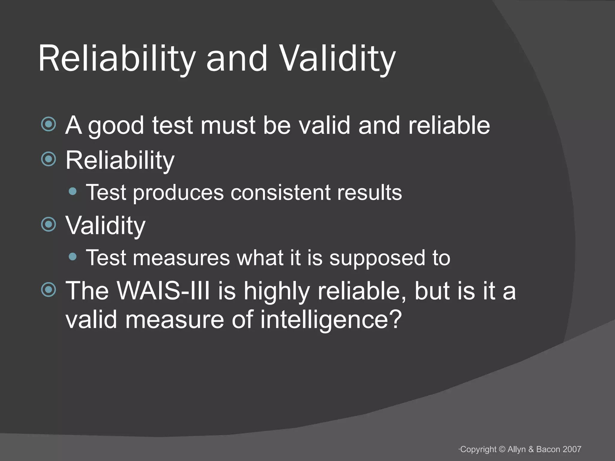 Reliability and Validity A good test must be valid and reliable Reliability Test produces consistent results Validity Test measures what it is supposed to The WAIS-III is highly reliable, but is it a valid measure of intelligence? 