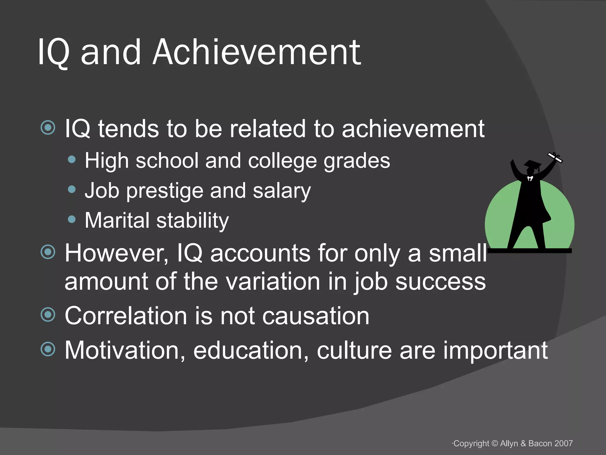IQ and Achievement IQ tends to be related to achievement High school and college grades Job prestige and salary Marital stability However, IQ accounts for only a small amount of the variation in job success  Correlation is not causation Motivation, education, culture are important 