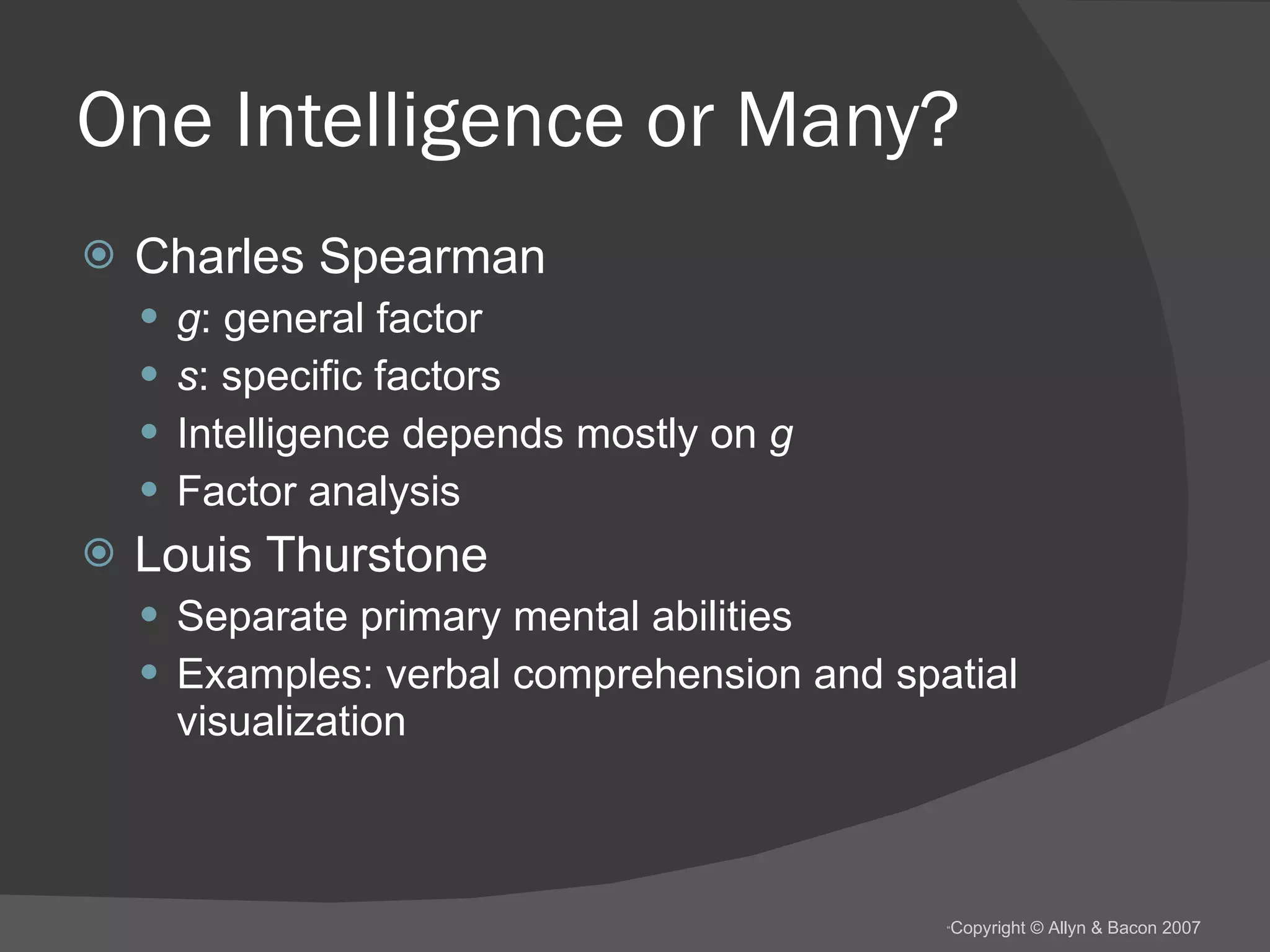 One Intelligence or Many? Charles Spearman g : general factor s : specific factors Intelligence depends mostly on  g Factor analysis Louis Thurstone Separate primary mental abilities Examples: verbal comprehension and spatial visualization 