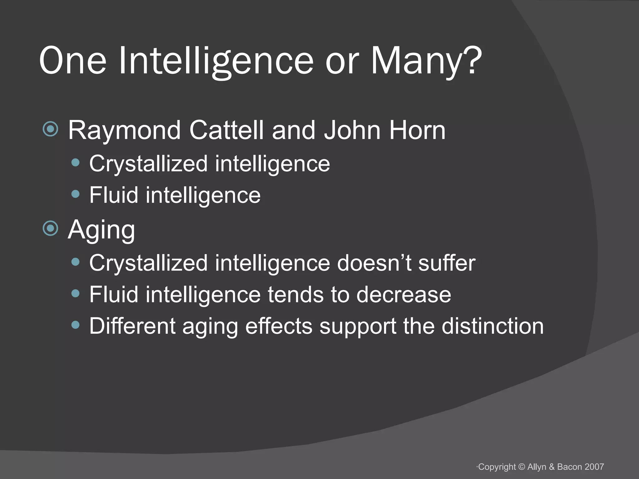One Intelligence or Many? Raymond Cattell and John Horn Crystallized intelligence Fluid intelligence Aging Crystallized intelligence doesn’t suffer Fluid intelligence tends to decrease Different aging effects support the distinction 