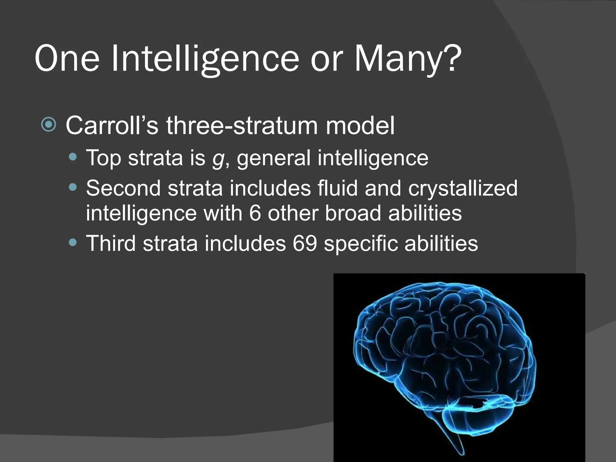One Intelligence or Many? Carroll’s three-stratum model Top strata is  g , general intelligence Second strata includes fluid and crystallized intelligence with 6 other broad abilities Third strata includes 69 specific abilities 