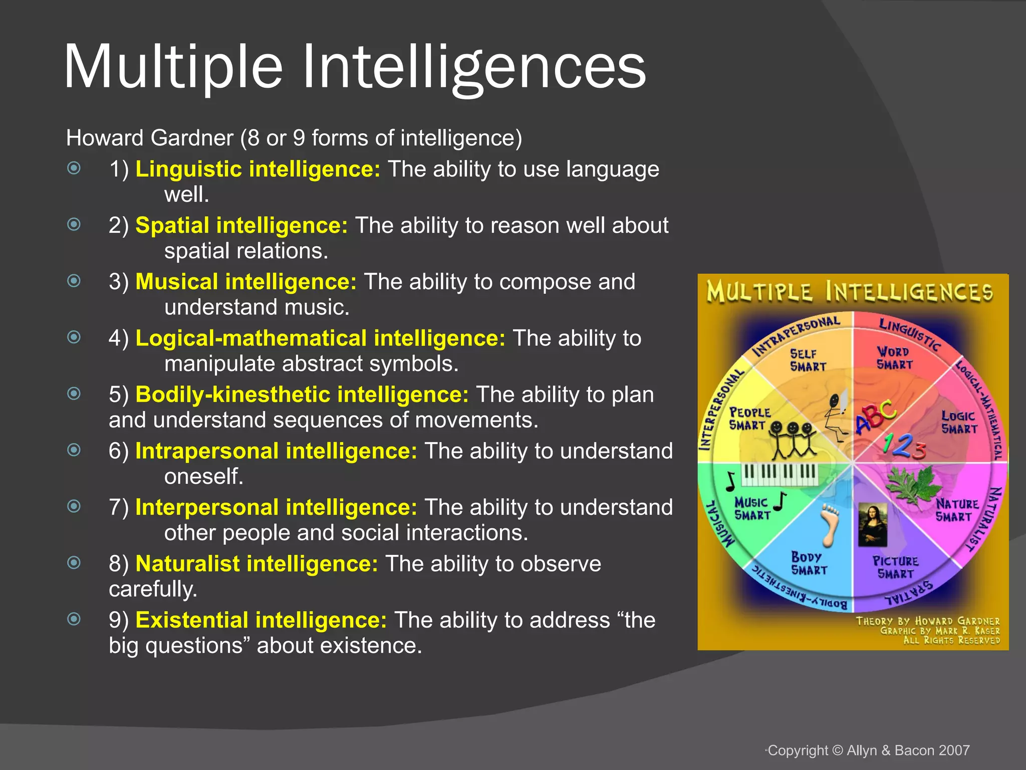 Multiple Intelligences Howard Gardner (8 or 9 forms of intelligence) 1)  Linguistic intelligence:  The ability to use language  well. 2)  Spatial intelligence:  The ability to reason well about  spatial relations. 3)  Musical intelligence:  The ability to compose and  understand music. 4)  Logical-mathematical intelligence:  The ability to  manipulate abstract symbols. 5)  Bodily-kinesthetic intelligence:  The ability to plan  and understand sequences of movements. 6)  Intrapersonal intelligence:  The ability to understand  oneself. 7)  Interpersonal intelligence:  The ability to understand  other people and social interactions. 8)  Naturalist intelligence:  The ability to observe  carefully. 9)  Existential intelligence:  The ability to address “the  big questions” about existence. 
