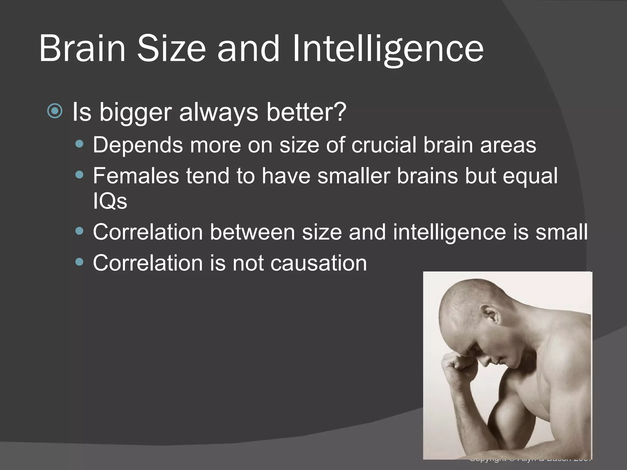Brain Size and Intelligence Is bigger always better? Depends more on size of crucial brain areas Females tend to have smaller brains but equal IQs Correlation between size and intelligence is small Correlation is not causation 