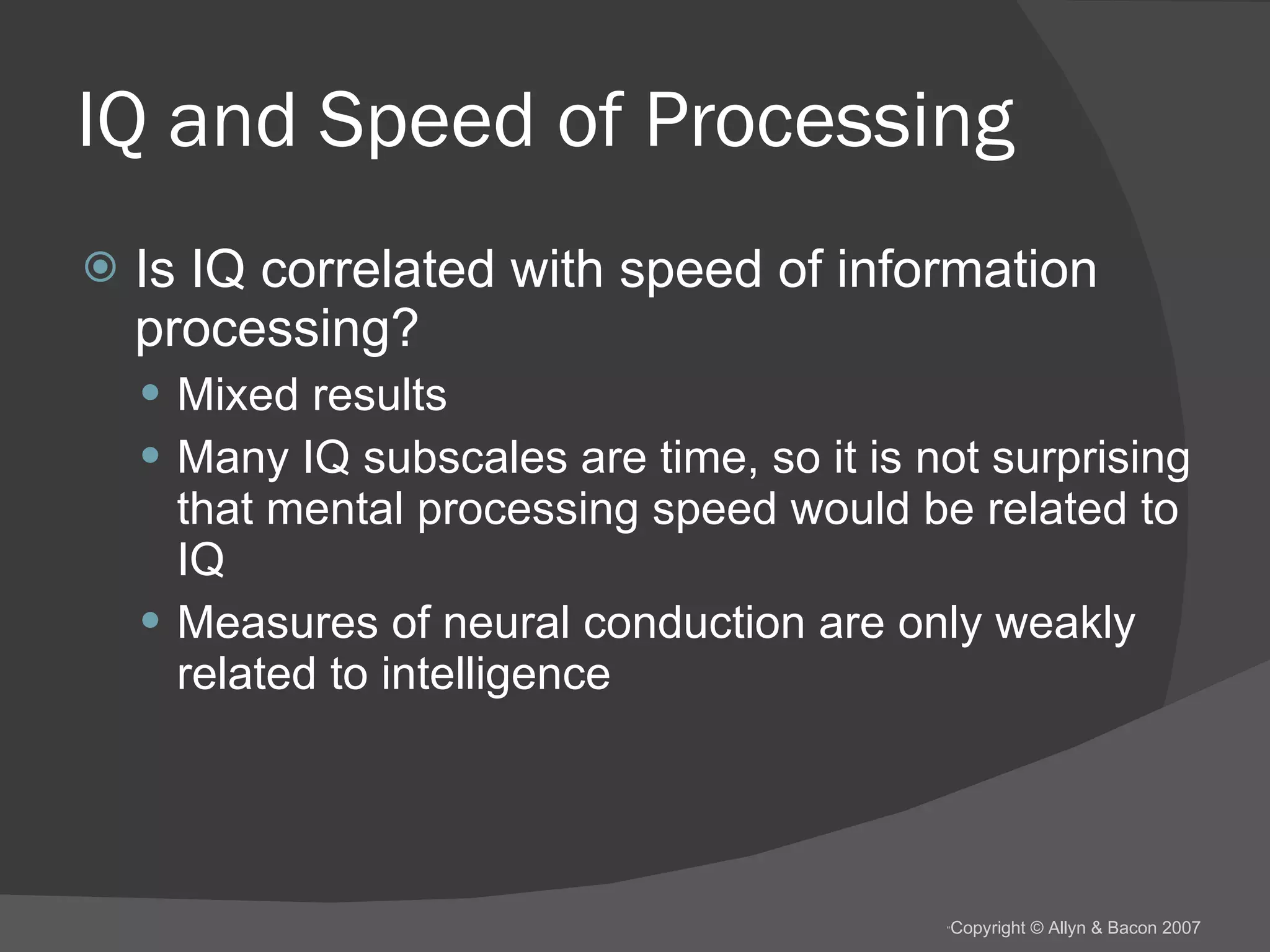 IQ and Speed of Processing Is IQ correlated with speed of information processing? Mixed results Many IQ subscales are time, so it is not surprising that mental processing speed would be related to IQ Measures of neural conduction are only weakly related to intelligence 
