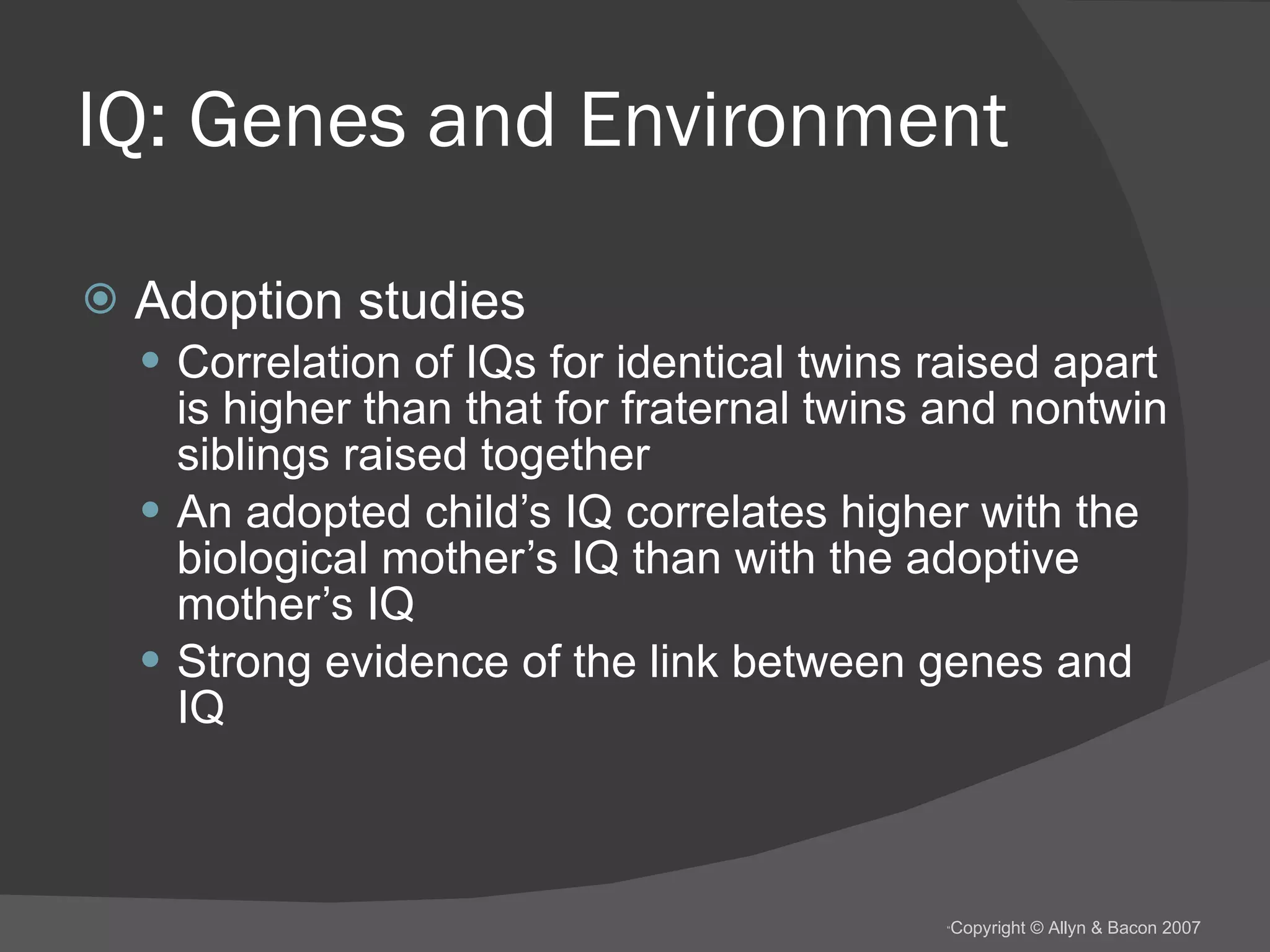 IQ: Genes and Environment Adoption studies Correlation of IQs for identical twins raised apart is higher than that for fraternal twins and nontwin siblings raised together An adopted child’s IQ correlates higher with the biological mother’s IQ than with the adoptive mother’s IQ Strong evidence of the link between genes and IQ 