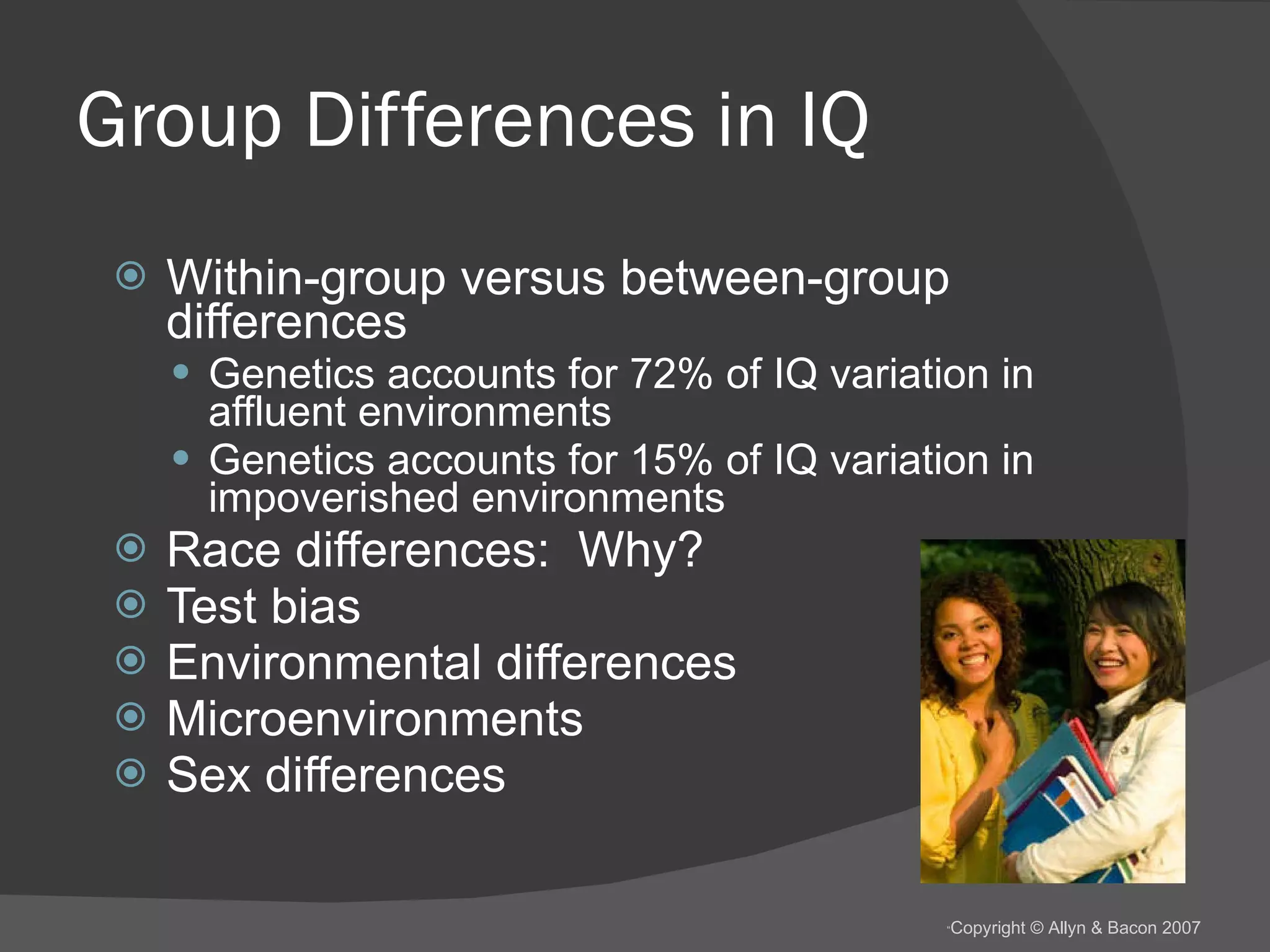 Group Differences in IQ Within-group versus between-group differences Genetics accounts for 72% of IQ variation in affluent environments Genetics accounts for 15% of IQ variation in impoverished environments Race differences:  Why? Test bias Environmental differences Microenvironments Sex differences 
