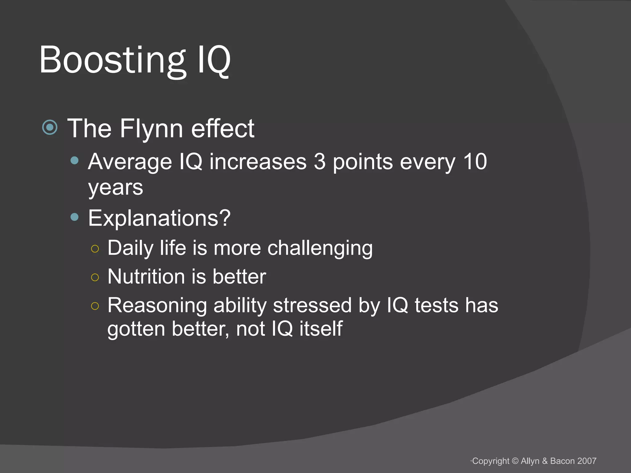 Boosting IQ The Flynn effect Average IQ increases 3 points every 10 years Explanations? Daily life is more challenging Nutrition is better Reasoning ability stressed by IQ tests has gotten better, not IQ itself 