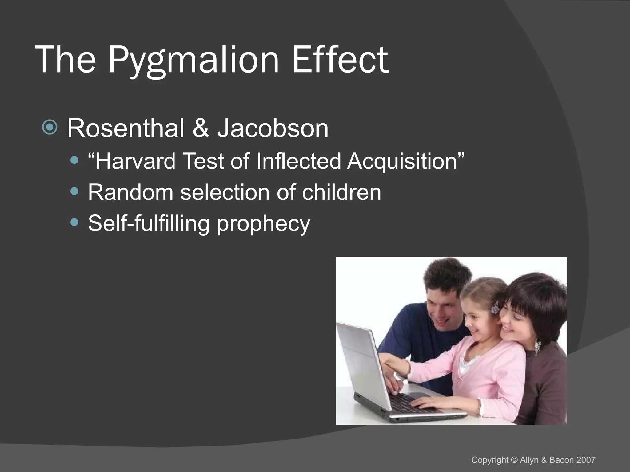 The Pygmalion Effect Rosenthal & Jacobson “ Harvard Test of Inflected Acquisition” Random selection of children Self-fulfilling prophecy 
