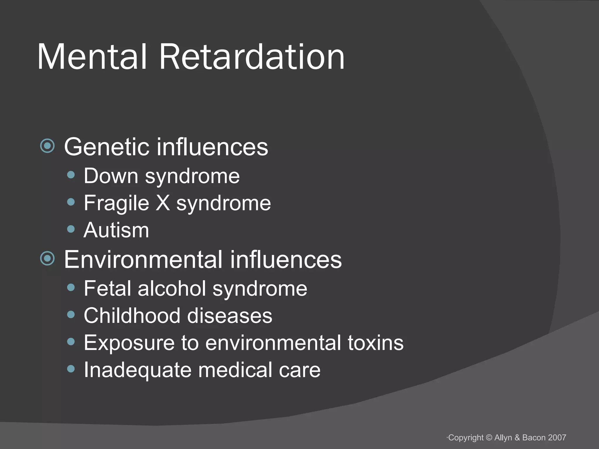 Mental Retardation Genetic influences Down syndrome Fragile X syndrome Autism Environmental influences Fetal alcohol syndrome Childhood diseases Exposure to environmental toxins Inadequate medical care 