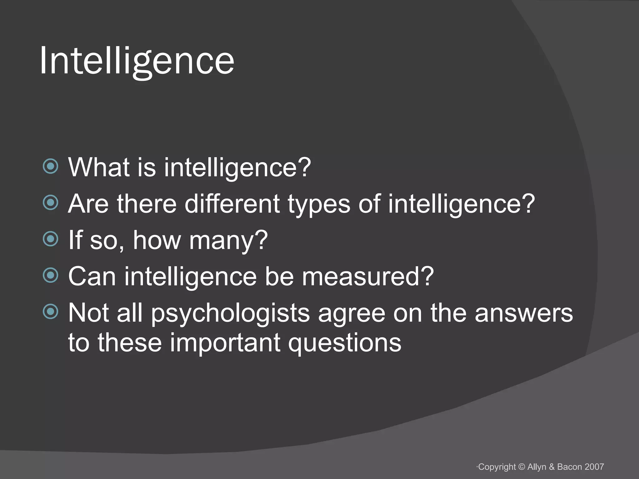 Intelligence What is intelligence? Are there different types of intelligence? If so, how many? Can intelligence be measured? Not all psychologists agree on the answers to these important questions  