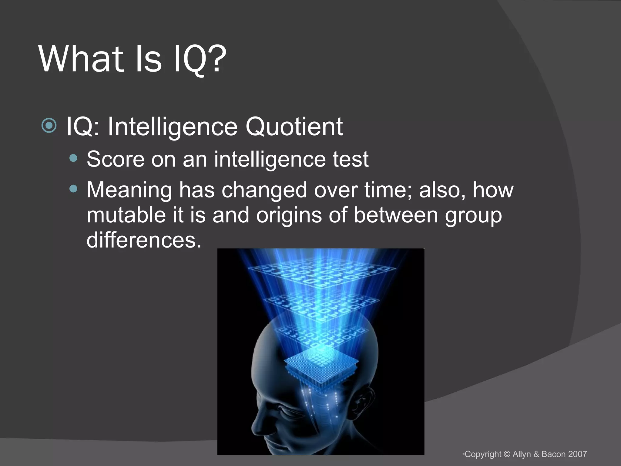 What Is IQ? IQ: Intelligence Quotient Score on an intelligence test Meaning has changed over time; also, how mutable it is and origins of between group differences. 
