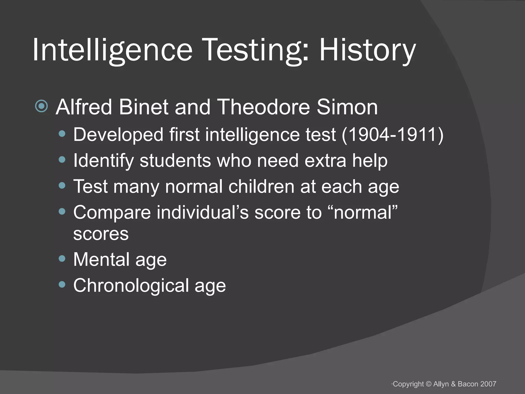 Intelligence Testing: History Alfred Binet and Theodore Simon Developed first intelligence test (1904-1911) Identify students who need extra help Test many normal children at each age Compare individual’s score to “normal” scores Mental age Chronological age 