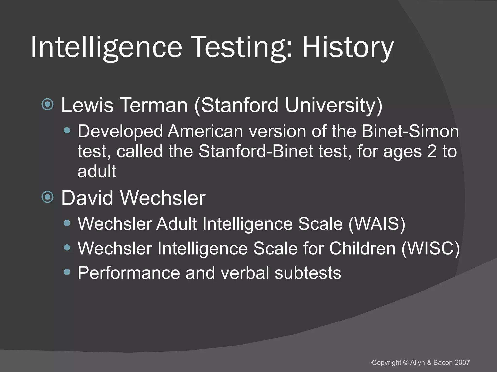 Intelligence Testing: History Lewis Terman (Stanford University) Developed American version of the Binet-Simon test, called the Stanford-Binet test, for ages 2 to adult  David Wechsler Wechsler Adult Intelligence Scale (WAIS) Wechsler Intelligence Scale for Children (WISC) Performance and verbal subtests 