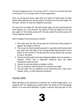 The best temperature for ice carving is 28° F or less. An ice block will melt
at the rate of ½ to 1 inch per hour at room temperature.
Such ice carving must have a base that is at least six inches high. In other
words, when planning this carving, deduct 6 inches from the total height for
the base. Be sure to draw the template accurately.
If a piece of ice breaks off, dip each broken edge into salt and press pieces
back together for a few minutes, the length of time will depend on the size
and weight of the broken pieces with the sale added the broken pieces will
freeze together and hold.
How to Display the Ice Carving on a buffet
1. The table used for the carving must be sturdy and strong enough to
support the weight of the ice.
2. The carved ice block should be placed in a specially constructed metal
pan, wider that the base of the carving wooden blocks should first be
placed in the bottom of the pan and the carving should rest securely
on top of the block.
3. Colored rotating lights and newly designed display units can produce a
dramatic effect; this is especially effective when the lights
themselves cannot be seen.
4. Colored ice can also produce a dramatic effect
5. The ice sculpture could be placed on a rotating turn table
6. The pan under the ice sculpture can be decorated with a linen cloth,
flowers, ferns, or other decorative material.
TALLOW WORK
When deciding on the selection of a pattern for a tallow display piece, it is
essential that the display piece chosen match the theme of the food design
buffet. It is even more desirable, to select a pattern that may also fit into
3
 