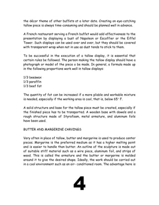 the décor theme of other buffets at a later date. Creating on eye-catching
tallow piece is always time-consuming and should be planned well in advance.
A French restaurant serving a French buffet would add effectiveness to the
presentation by displaying a bust of Napoleon or Escoffier or the Eiffel
Tower. Such displays can be used over and over, but they should be covered
with transparent wrap when not in use as dust tends to stick to them.
To be successful in the execution of a tallow display, it is essential that
certain rules be followed. The person making the tallow display should have a
photograph or model of the piece o be made. In general, a formula made up
in the following proportions work well in tallow displays:
1/3 beeswax
1/3 paraffin
1/3 beef fat
The quantity of fat can be increased if a more pliable and workable mixture
is needed, especially if the working area is cool, that is, below 65° F.
A solid structure and base for the tallow piece must be created, especially if
the finished piece has to be transported. A wooden base with dowels and a
rough structure made of Styrofoam, metal armature, and aluminum foils
have been used.
BUTTER AND MARGERINE CARVINGS
Very often in place of tallow, butter and margarine is used to produce center
pieces. Margarine is the preferred medium as it has a higher melting point
and is easier to handle than butter. An outline of the sculpture is made out
of suitable stiff material such as a wire piece, aluminum foil, and strips of
wood. This is called the armature and the butter or margarine is molded
around it to give the desired shape. Ideally, the work should be carried out
in a cool environment such as an air- conditioned room. The advantage here is
4
 