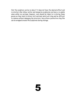 that the sculpture can be re done if it does not have the desired effect and
re started. Also tallow, butter and margarine sculptures can have a re usable
value unlike ice carvings. However, care should be taken to in storing these
pieces as they tend to attract dirt and dust which will cling and be difficult
to remove without damaging the structure. Very often a protective cling film
can be wrapped around the sculptures during storage.
5
 