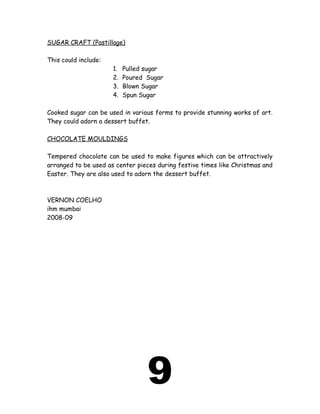SUGAR CRAFT (Pastillage)
This could include:
1. Pulled sugar
2. Poured Sugar
3. Blown Sugar
4. Spun Sugar
Cooked sugar can be used in various forms to provide stunning works of art.
They could adorn a dessert buffet.
CHOCOLATE MOULDINGS
Tempered chocolate can be used to make figures which can be attractively
arranged to be used as center pieces during festive times like Christmas and
Easter. They are also used to adorn the dessert buffet.
VERNON COELHO
ihm mumbai
2008-09
9
 