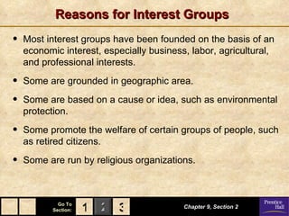 Reasons for Interest Groups Most interest groups have been founded on the basis of an  economic interest,  especially business, labor, agricultural, and professional interests. Some are grounded in  geographic area. Some are based on a  cause or idea,  such as environmental protection. Some promote the  welfare   of certain groups of people, such as retired citizens. Some are run by  religious organizations. Chapter 9, Section 2 3 1 