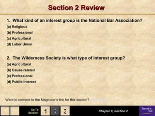 Section 2 Review 1.  What kind of an interest group is the National Bar Association? (a) Religious (b) Professional (c) Agricultural (d) Labor Union 2.  The Wilderness Society is what type of interest group? (a) Agricultural (b) Cause-related (c) Professional (d) Public-interest Chapter 9, Section 2 Want to connect to the Magruder’s link for this section?  Click Here! 3 1 
