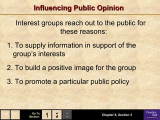 Influencing Public Opinion Interest groups reach out to the public for these reasons: 1. To supply information in support of the group’s interests 2. To build a positive image for the group 3. To promote a particular public policy Chapter 9, Section 3 2 1 