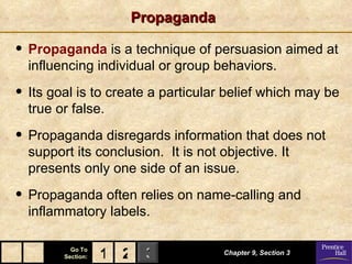 Propaganda Propaganda  is a technique of persuasion aimed at influencing individual or group behaviors. Its goal is to create a particular belief which may be true or false. Propaganda disregards information that does not support its conclusion.  It is not objective. It presents only one side of an issue. Propaganda often relies on name-calling and inflammatory labels. Chapter 9, Section 3 2 1 
