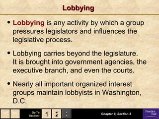 Lobbying Lobbying  is any activity by which a group pressures legislators and influences the legislative process. Lobbying carries beyond the legislature.  It is brought into government agencies, the executive branch, and even the courts. Nearly all important organized interest groups maintain lobbyists in Washington, D.C. Chapter 9, Section 3 2 1 