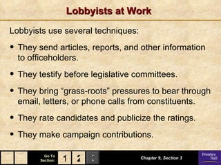 Lobbyists at Work Lobbyists use several techniques: They send articles, reports, and other information to officeholders. They testify before legislative committees. They bring “grass-roots” pressures to bear through email, letters, or phone calls from constituents. They rate candidates and publicize the ratings. They make campaign contributions. Chapter 9, Section 3 2 1 