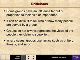 Criticisms Some groups have an influence far out of proportion to their size or importance. It can be difficult to tell who or how many people are served by a group. Groups do not always represent the views of the people they claim to speak for. In rare cases, groups use tactics such as bribery, threats, and so on. Chapter 9, Section 1 2 3 