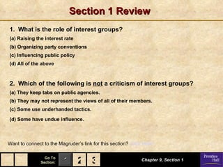 Section 1 Review 1.  What is the role of interest groups? (a) Raising the interest rate (b) Organizing party conventions (c) Influencing public policy (d) All of the above 2.  Which of the following is  not  a criticism of interest groups? (a) They keep tabs on public agencies. (b) They may not represent the views of all of their members. (c) Some use underhanded tactics. (d) Some have undue influence.   Chapter 9, Section 1 Want to connect to the Magruder’s link for this section?  Click Here! 2 3 