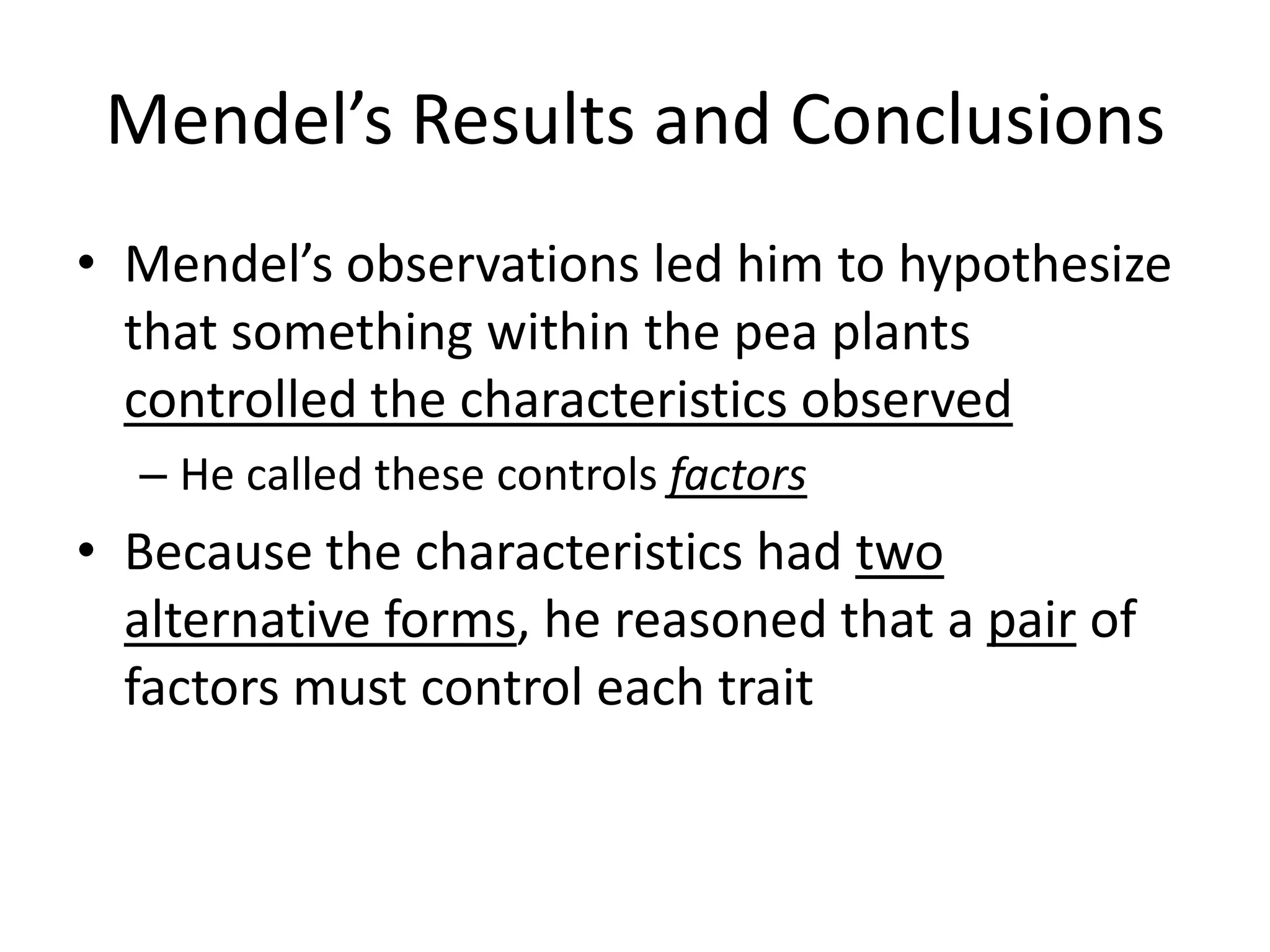 Mendel’s Results and Conclusions
• Mendel’s observations led him to hypothesize
  that something within the pea plants
  controlled the characteristics observed
  – He called these controls factors
• Because the characteristics had two
  alternative forms, he reasoned that a pair of
  factors must control each trait
 