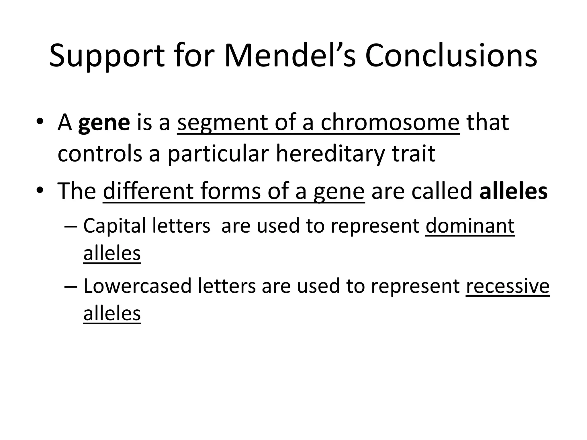Support for Mendel’s Conclusions
• A gene is a segment of a chromosome that
  controls a particular hereditary trait
• The different forms of a gene are called alleles
  – Capital letters are used to represent dominant
    alleles
  – Lowercased letters are used to represent recessive
    alleles
 