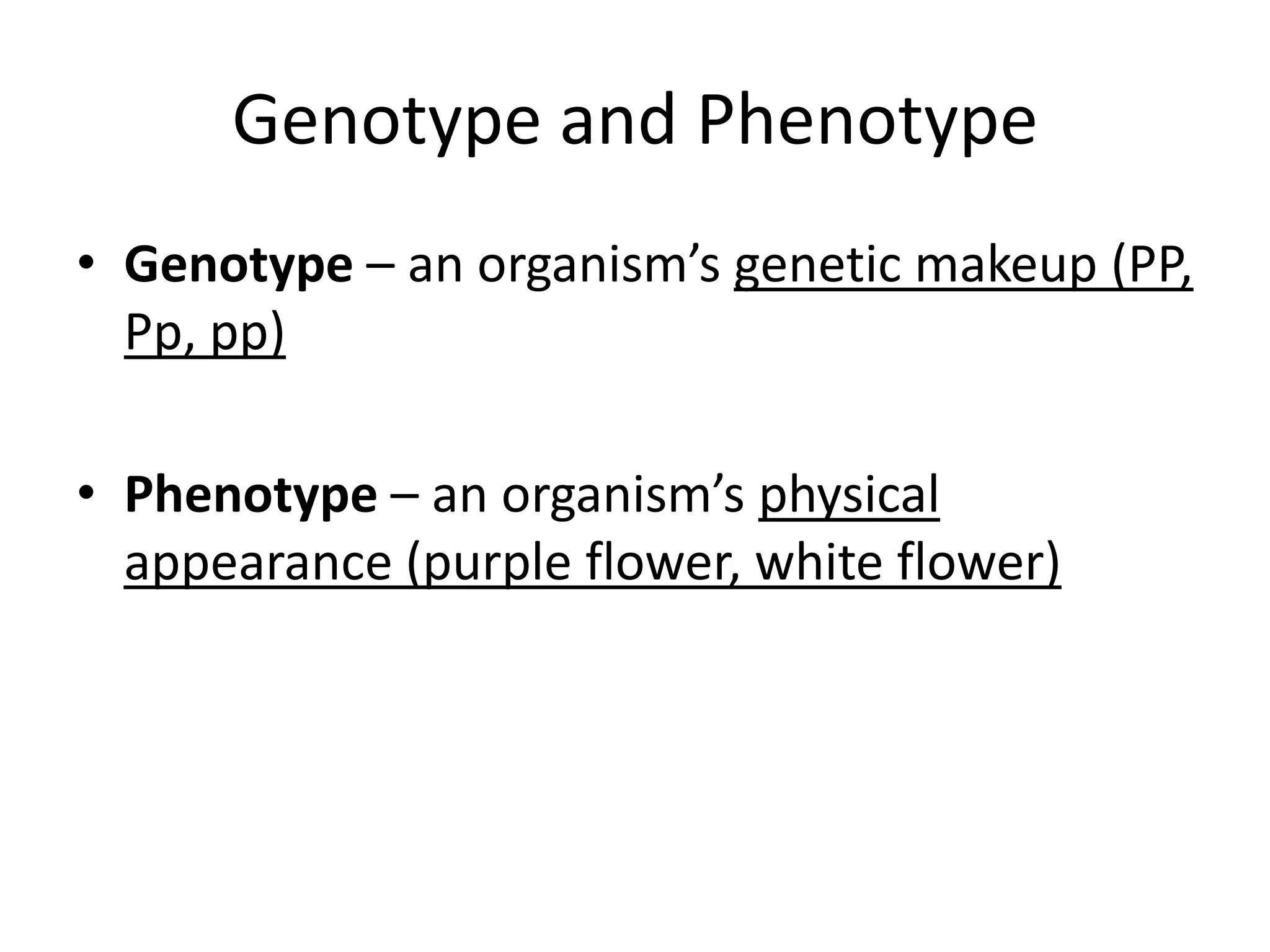 Genotype and Phenotype
• Genotype – an organism’s genetic makeup (PP,
  Pp, pp)

• Phenotype – an organism’s physical
  appearance (purple flower, white flower)
 