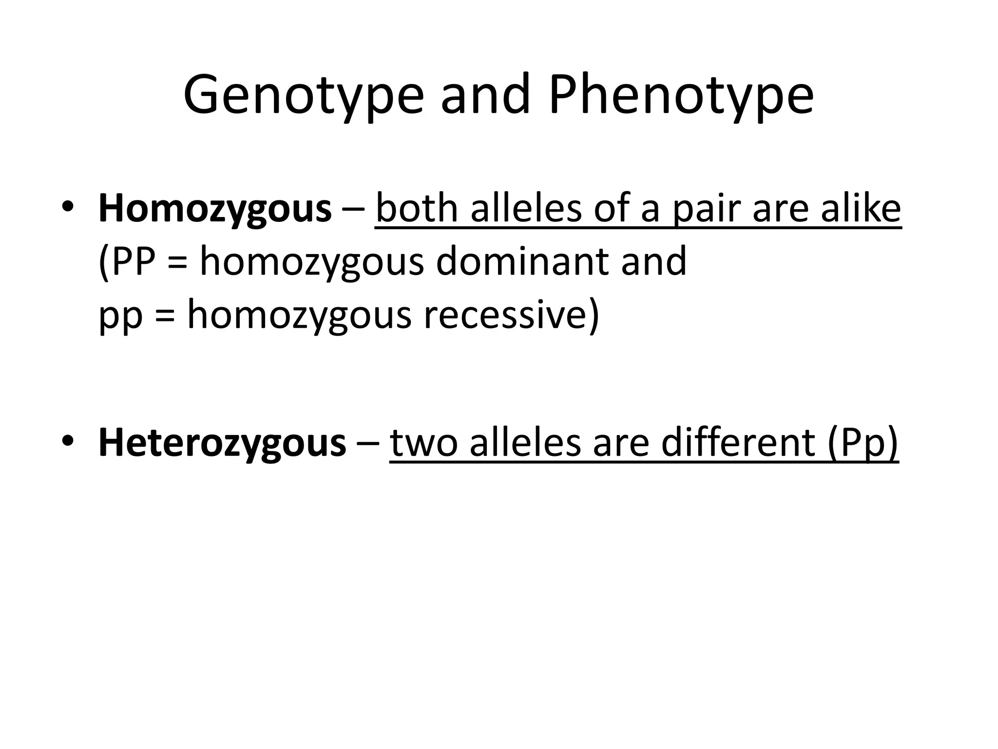 Genotype and Phenotype
• Homozygous – both alleles of a pair are alike
  (PP = homozygous dominant and
  pp = homozygous recessive)

• Heterozygous – two alleles are different (Pp)
 