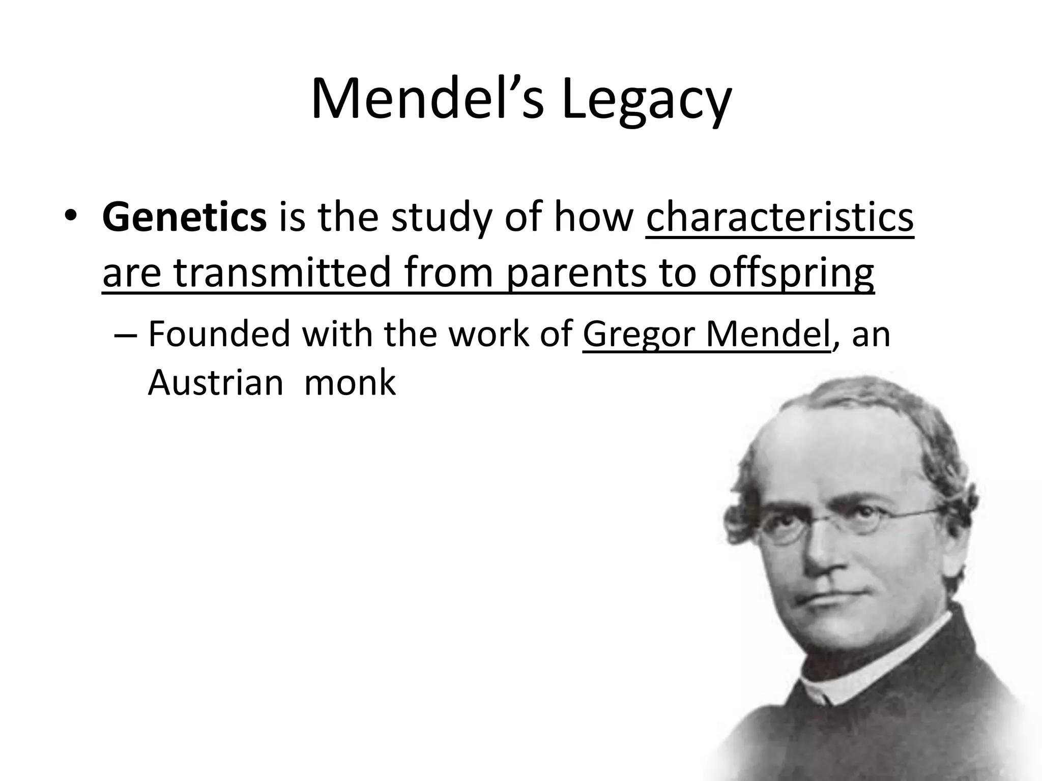 Mendel’s Legacy
• Genetics is the study of how characteristics
  are transmitted from parents to offspring
  – Founded with the work of Gregor Mendel, an
    Austrian monk
 