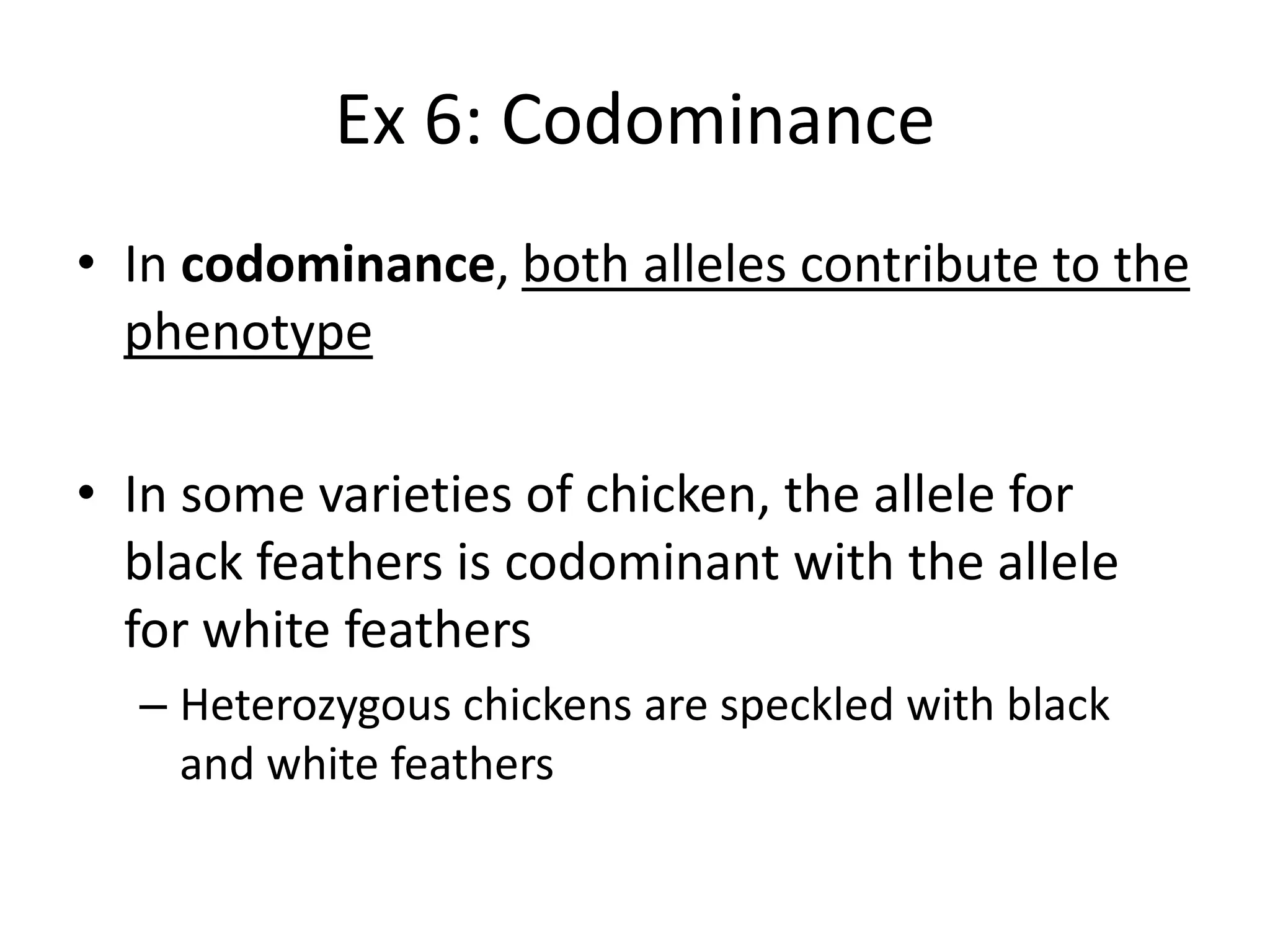 Ex 6: Codominance
• In codominance, both alleles contribute to the
  phenotype

• In some varieties of chicken, the allele for
  black feathers is codominant with the allele
  for white feathers
  – Heterozygous chickens are speckled with black
    and white feathers
 