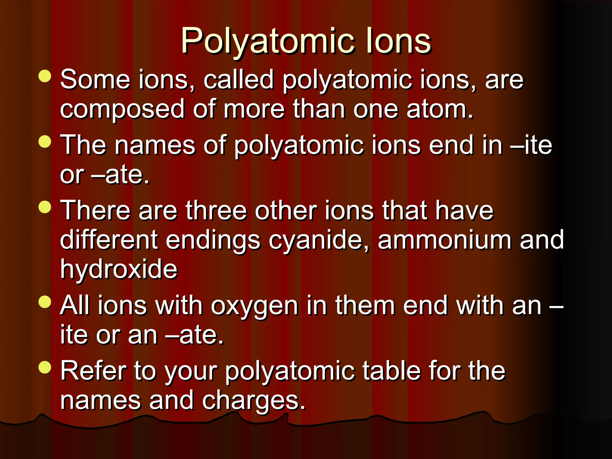 Polyatomic Ions

 Some ions, called polyatomic ions, are

composed of more than one atom.
 The names of polyatomic ions end in –ite
or –ate.
 There are three other ions that have
different endings cyanide, ammonium and
hydroxide
 All ions with oxygen in them end with an –
ite or an –ate.
 Refer to your polyatomic table for the
names and charges.

 