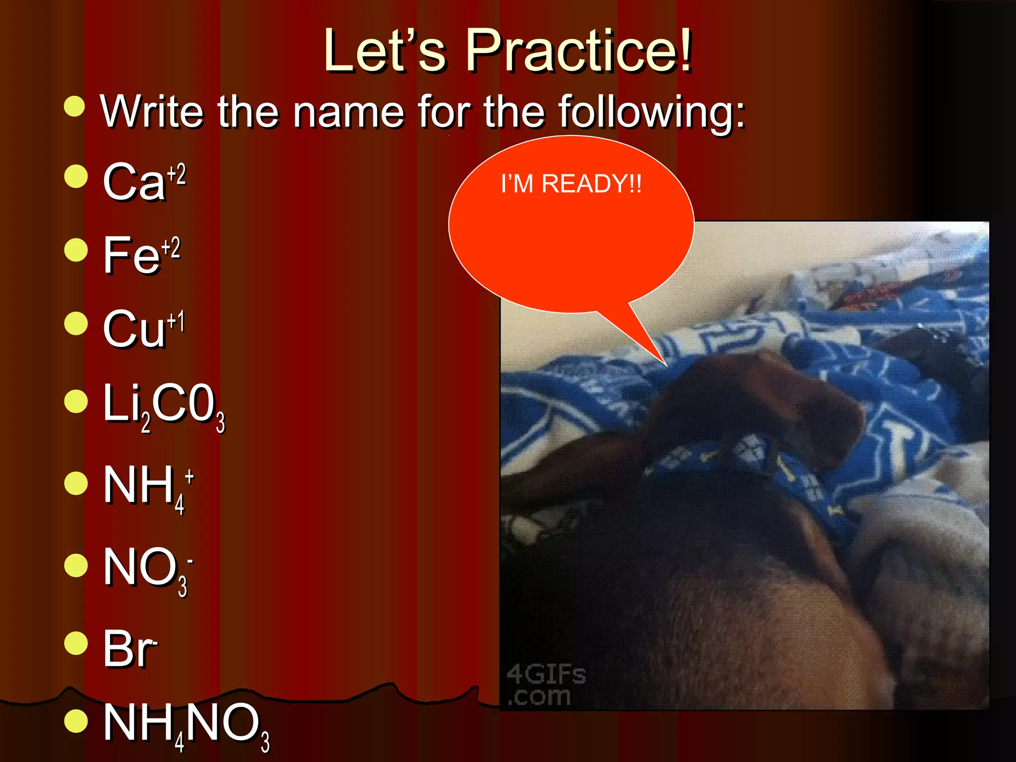 Let’s Practice!

 Write the name for the following:

Ca+2
Fe+2
Cu+1
Li2C03
NH4+
NO3BrNH4NO3

I’M READY!!

 